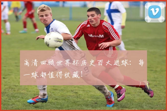 高清回顾世界杯历史百大进球:每一球都值得收藏!