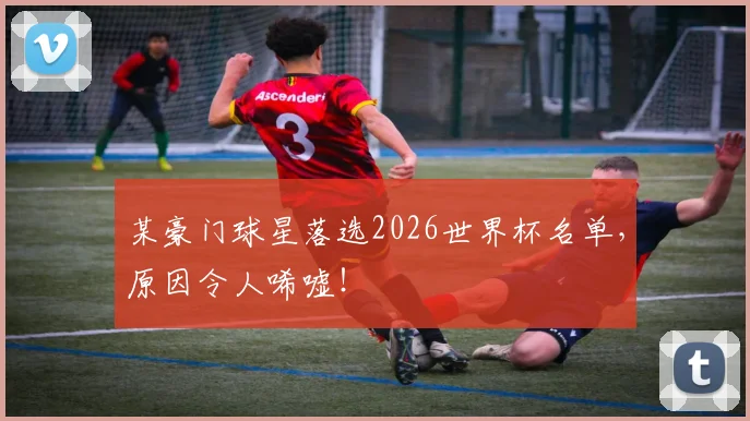 某豪门球星落选2026世界杯名单，原因令人唏嘘！