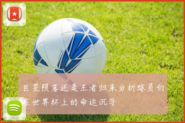 巨星陨落还是王者归来分析球员们在世界杯上的命运沉浮