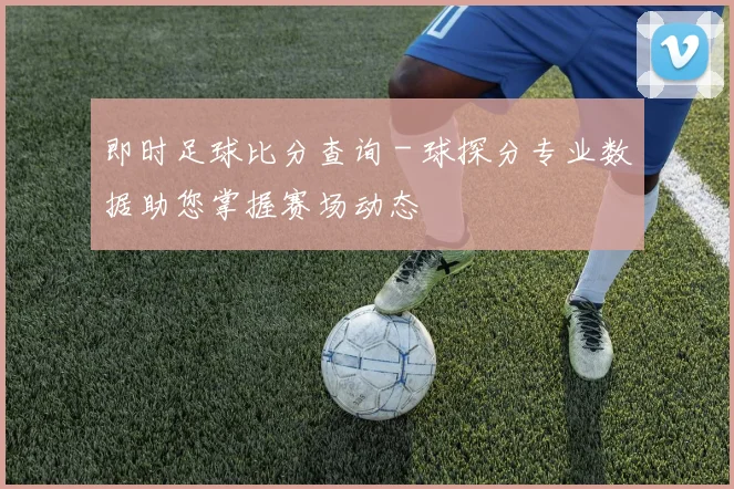即时足球比分查询 - 球探分专业数据助您掌握赛场动态
