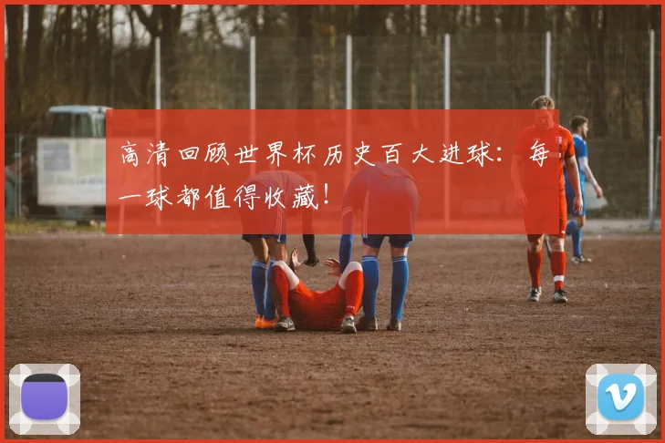 高清回顾世界杯历史百大进球:每一球都值得收藏!