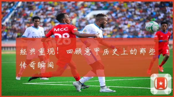 经典重现!回顾意甲历史上的那些传奇瞬间
