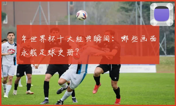 年世界杯十大经典瞬间：哪些画面永载足球史册？