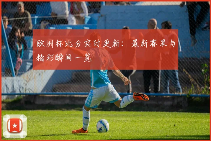 欧洲杯比分实时更新:最新赛果与精彩瞬间一览
