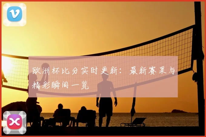 欧洲杯比分实时更新：最新赛果与精彩瞬间一览