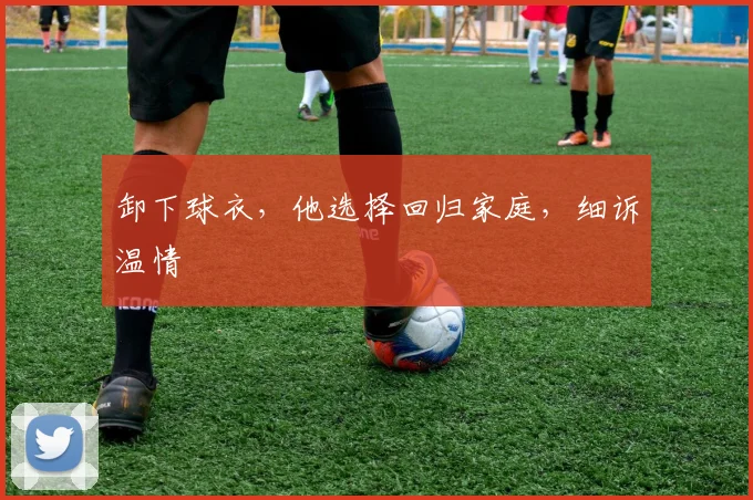 卸下球衣,他选择回归家庭,细诉温情
