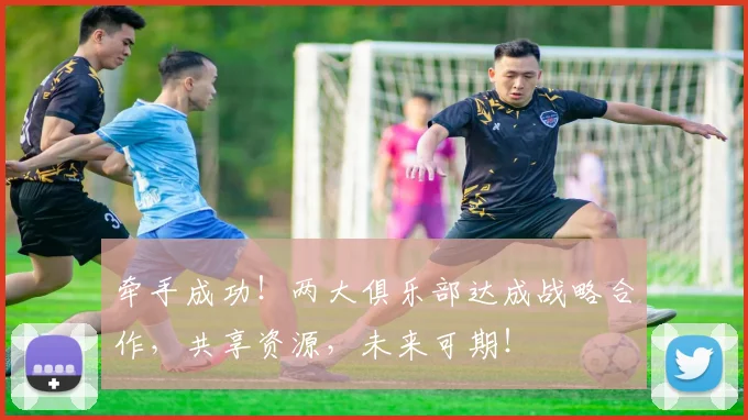 牵手成功!两大俱乐部达成战略合作,共享资源,未来可期!